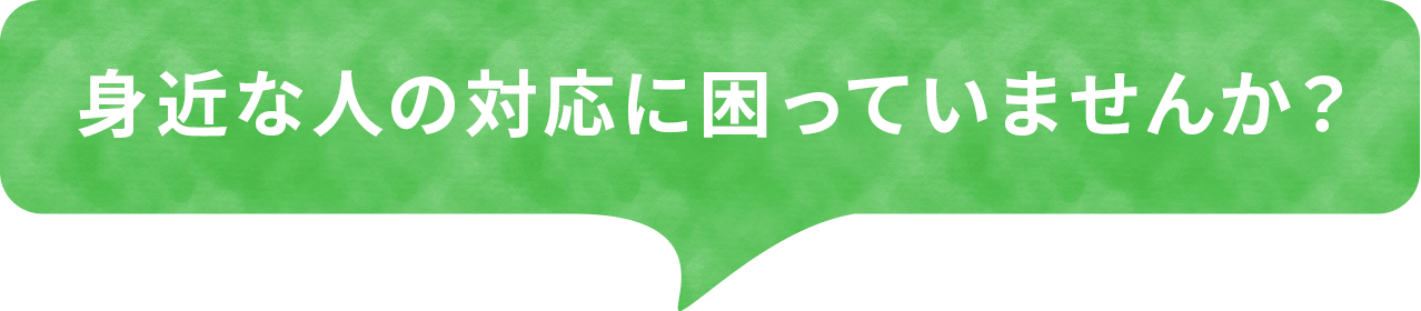 身近な人の対応に困っていませんか？